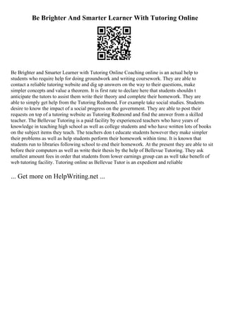 Be Brighter And Smarter Learner With Tutoring Online
Be Brighter and Smarter Learner with Tutoring Online Coaching online is an actual help to
students who require help for doing groundwork and writing coursework. They are able to
contact a reliable tutoring website and dig up answers on the way to their questions, make
simpler concepts and value a theorem. It is first rate to declare here that students shouldn t
anticipate the tutors to assist them write their theory and complete their homework. They are
able to simply get help from the Tutoring Redmond. For example take social studies. Students
desire to know the impact of a social progress on the government. They are able to post their
requests on top of a tutoring website as Tutoring Redmond and find the answer from a skilled
teacher. The Bellevue Tutoring is a paid facility by experienced teachers who have years of
knowledge in teaching high school as well as college students and who have written lots of books
on the subject items they teach. The teachers don t educate students however they make simpler
their problems as well as help students perform their homework within time. It is known that
students run to libraries following school to end their homework. At the present they are able to sit
before their computers as well as write their thesis by the help of Bellevue Tutoring. They ask
smallest amount fees in order that students from lower earnings group can as well take benefit of
web tutoring facility. Tutoring online as Bellevue Tutor is an expedient and reliable
... Get more on HelpWriting.net ...
 