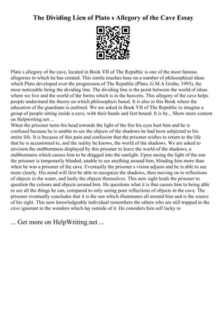 The Dividing Lien of Plato s Allegory of the Cave Essay
Plato s allegory of the cave, located in Book VII of The Republic is one of the most famous
allegories in which he has created. This simile touches base on a number of philosophical ideas
which Plato developed over the progression of The Republic (Plato, G.M.A Grube, 1993), the
most noticeable being the dividing line. The dividing line is the point between the world of ideas
where we live and the world of the forms which is in the heavens. This allegory of the cave helps
people understand the theory on which philosophyis based. It is also in this Book where the
education of the guardians is outlined. We are asked in Book VII of The Republic to imagine a
group of people sitting inside a cave, with their hands and feet bound. It is by... Show more content
on Helpwriting.net ...
When the prisoner turns his head towards the light of the fire his eyes hurt him and he is
confused because he is unable to see the objects of the shadows he had been subjected to his
entire life. It is because of this pain and confusion that the prisoner wishes to return to the life
that he is accustomed to, and the reality he knows, the world of the shadows. We are asked to
envision the stubbornness displayed by this prisoner to leave the world of the shadows, a
stubbornness which causes him to be dragged into the sunlight. Upon seeing the light of the sun
the prisoner is temporarily blinded, unable to see anything around him, blinding him more than
when he was a prisoner of the cave. Eventually the prisoner s vision adjusts and he is able to see
more clearly. His mind will first be able to recognize the shadows, then moving on to reflections
of objects in the water, and lastly the objects themselves. This new sight leads the prisoner to
question the colours and objects around him. He questions what it is that causes him to being able
to see all the things he can, compared to only seeing poor reflections of objects in the cave. The
prisoner eventually concludes that it is the sun which illuminates all around him and is the source
of his sight. This now knowledgeable individual remembers the others who are still trapped in the
cave ignorant to the wonders which lay outside of it. He considers him self lucky to
... Get more on HelpWriting.net ...
 