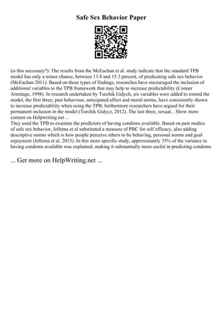 Safe Sex Behavior Paper
(is this necessary?): The results from the McEachan et al. study indicate that the standard TPB
model has only a minor chance, between 13.8 and 15.3 percent, of predicating safe sex behavior
(McEachan 2011). Based on these types of findings, researches have encouraged the inclusion of
additional variables to the TPB framework that may help to increase predictability (Conner
Armitage, 1998). In research undertaken by Turchik Gidych, six variables were added to extend the
model, the first three; past behaviour, anticipated affect and moral norms, have consistently shown
to increase predictability when using the TPB, furthermore researchers have argued for their
permanent inclusion in the model (Turchik Gidycz, 2012). The last three, sexual... Show more
content on Helpwriting.net ...
They used the TPB to examine the predictors of having condoms available. Based on past studies
of safe sex behavior, Jellema et al substituted a measure of PBC for self efficacy, also adding
descriptive norms which is how people perceive others to be behaving, personal norms and goal
enjoyment (Jellema et al. 2013). In this more specific study, approximately 35% of the variance in
having condoms available was explained, making it substantially more useful in predicting condoms
... Get more on HelpWriting.net ...
 