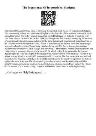 The Importance Of International Students
International Students United State is becoming the destination of choice for international students.
Every university, college and institution of higher studies has a lot of international students from all
around the world. It is widely acknowledged that United State receives millions of students every
year from all over the world. In 2013 to 2014, according to the date released recently by the institute
of international educationin cooperation with the State Department, international studentstudying in
the United State was recorded at 886,052 which is almost twice the amount listed two decades ago.
International students in the United State calculate for up to 4.2%. Just in Kansas, international
studentrecord for about 6% of all college and university. The number of international student at State
Universities is go up as a high as nearly about 12 %; which is double the percent in the Kansas.
According to the same data WSU at this years get the highest number of international student in the
school history, which is about 1,900 students from 105 countries. The first cause why international
student choose to come and study in the United State is because the country s reputation for famous
higher education programs. The educational system in the united state is developing which has
gone to engage international students. Also, international students can study any subject they think
of. For instant, if you want to study computer and become supper in tech, study engineering
... Get more on HelpWriting.net ...
 