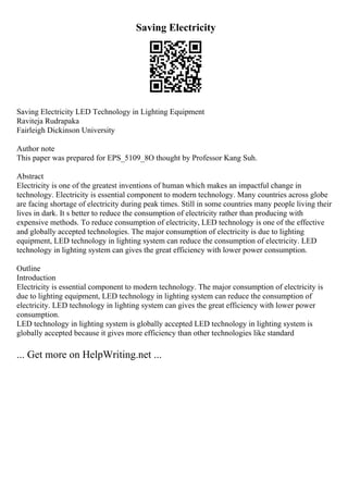 Saving Electricity
Saving Electricity LED Technology in Lighting Equipment
Raviteja Rudrapaka
Fairleigh Dickinson University
Author note
This paper was prepared for EPS_5109_8O thought by Professor Kang Suh.
Abstract
Electricity is one of the greatest inventions of human which makes an impactful change in
technology. Electricity is essential component to modern technology. Many countries across globe
are facing shortage of electricity during peak times. Still in some countries many people living their
lives in dark. It s better to reduce the consumption of electricity rather than producing with
expensive methods. To reduce consumption of electricity, LED technology is one of the effective
and globally accepted technologies. The major consumption of electricity is due to lighting
equipment, LED technology in lighting system can reduce the consumption of electricity. LED
technology in lighting system can gives the great efficiency with lower power consumption.
Outline
Introduction
Electricity is essential component to modern technology. The major consumption of electricity is
due to lighting equipment, LED technology in lighting system can reduce the consumption of
electricity. LED technology in lighting system can gives the great efficiency with lower power
consumption.
LED technology in lighting system is globally accepted LED technology in lighting system is
globally accepted because it gives more efficiency than other technologies like standard
... Get more on HelpWriting.net ...
 