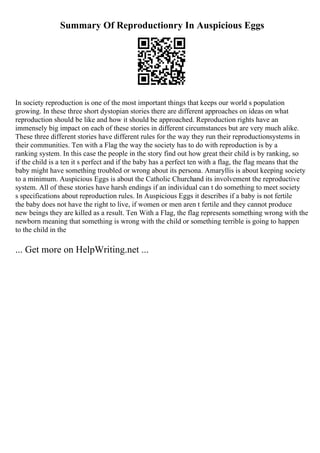 Summary Of Reproductionry In Auspicious Eggs
In society reproduction is one of the most important things that keeps our world s population
growing. In these three short dystopian stories there are different approaches on ideas on what
reproduction should be like and how it should be approached. Reproduction rights have an
immensely big impact on each of these stories in different circumstances but are very much alike.
These three different stories have different rules for the way they run their reproductionsystems in
their communities. Ten with a Flag the way the society has to do with reproduction is by a
ranking system. In this case the people in the story find out how great their child is by ranking, so
if the child is a ten it s perfect and if the baby has a perfect ten with a flag, the flag means that the
baby might have something troubled or wrong about its persona. Amaryllis is about keeping society
to a minimum. Auspicious Eggs is about the Catholic Churchand its involvement the reproductive
system. All of these stories have harsh endings if an individual can t do something to meet society
s specifications about reproduction rules. In Auspicious Eggs it describes if a baby is not fertile
the baby does not have the right to live, if women or men aren t fertile and they cannot produce
new beings they are killed as a result. Ten With a Flag, the flag represents something wrong with the
newborn meaning that something is wrong with the child or something terrible is going to happen
to the child in the
... Get more on HelpWriting.net ...
 
