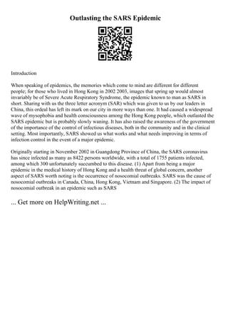Outlasting the SARS Epidemic
Introduction
When speaking of epidemics, the memories which come to mind are different for different
people; for those who lived in Hong Kong in 2002 2003, images that spring up would almost
invariably be of Severe Acute Respiratory Syndrome, the epidemic known to man as SARS in
short. Sharing with us the three letter acronym (SAR) which was given to us by our leaders in
China, this ordeal has left its mark on our city in more ways than one. It had caused a widespread
wave of mysophobia and health consciousness among the Hong Kong people, which outlasted the
SARS epidemic but is probably slowly waning. It has also raised the awareness of the government
of the importance of the control of infectious diseases, both in the community and in the clinical
setting. Most importantly, SARS showed us what works and what needs improving in terms of
infection control in the event of a major epidemic.
Originally starting in November 2002 in Guangdong Province of China, the SARS coronavirus
has since infected as many as 8422 persons worldwide, with a total of 1755 patients infected,
among which 300 unfortunately succumbed to this disease. (1) Apart from being a major
epidemic in the medical history of Hong Kong and a health threat of global concern, another
aspect of SARS worth noting is the occurrence of nosocomial outbreaks. SARS was the cause of
nosocomial outbreaks in Canada, China, Hong Kong, Vietnam and Singapore. (2) The impact of
nosocomial outbreak in an epidemic such as SARS
... Get more on HelpWriting.net ...
 