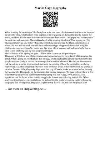 Marvin Gaye Biography
When learning the meaning of life through an artist one must take into consideration what inspired
the artist to write, what barriers were in place, what was going on during the time he put out the
music, and how did the artist overcome or succumb to those issues. This paper will inform you of
the criticism and memories Marvin Gayefaced while creating his album What s going on. The
black community as able to have hope and something that allowed the black community as a
whole. He was able to reach out with love and respect type of approach instead of using his
platform to cause more conflict to the war. We must take a moment and look at what he has to
offer to our life being that he was a significant figure
Marvin Gaye s what s going on gave ... Show more content on Helpwriting.net ...
This paper will inform you of the criticism and memories Marvin Gaye faced while creating his
album What s going on. The barriers that he faced while creating this album was that maybe the
people were not ready to receive the message that he set forth himself. He also put his career at
risk by making a such a high political statement by pointing of how the inequalities are being
overlooked. Take his song inner city blues were the lyrics are as followed inflation, no chance to
increase finance, Bills pile up sky high, send that boy off to die, make me wanna holler, the way
they do my life. This speaks on the restraints that money has on us. We need to figure how to live
with what we have before our brothers end up dying in a war (Gaye, 1971, track 9). The
significance of the lyrics points out the struggle the America were having in their life. When
analyzing these lyrics, you could almost be feeling like the ghetto screaming out to be heard by
the people that are in power. He pleads to please stop the war. So, that our people can stop
... Get more on HelpWriting.net ...
 