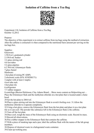 Isolation of Caffeine from a Tea Bag
Experiment 11b: Isolation of Caffeine from a Tea Bag
October 12,2012
Purpose:
The objective of this experiment is to extract caffeine from tea bags using the method of extraction.
After the caffeine is extracted it is then compared to the nutritional facts amount per serving on the
tea bags box.
Supplies:
Glassware:
1.50.0 m L graduated cylinder
2.150.0 mL beaker
3.2 glass stirring rod
4.6 test tubes
5.2 glass pipettes
6.2 50.0 mL Erlenmeyer flasks
7.glass funnel
Hardware:
1.hot plate (Corning PC 420P)
2.electronic scale (S/N: 8330280171)
3.stapler with at least 2 staples
4.test tube rack
5.hot plate tile
6.refrigerator
7.7 rubber stoppers
8.centrifuge (Becton Dickinson; Clay Adams Brand ... Show more content on Helpwriting.net ...
Place the Erlenmeyer flask and the methylene chloride on a hot plate that is located under a fume
hood.
29.Set the hot plate to 200.0 oC.
30.Place a glass stirring rod into the Erlenmeyer flask to avoid it boiling over. 31.Allow the
methylene chloride to evaporate completely.
32.Using a hot glove, remove the Erlenmeyer flask from the hot plate and place it on a hot plate
tile so it can cool. The powder like substance left in the Erlenmeyer flask is the caffeine.
33.Turn off the hot plate.
34.Once cool, weigh the mass of the Erlenmeyer flask using an electronic scale. Record its mass.
35.Record all observations.
36.Put a rubber stopper in the Erlenmeyer flask that contains the caffeine.
37.With a piece of masking tape and a pen, label the caffeine flask with the names of the lab group
members.
38.Dispose of chemical waste in a halogenated waste container.
39.Clean up working area.
 