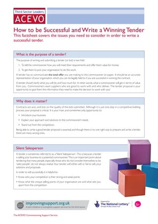 How to be Successful and Write a Winning Tender
This factsheet covers the issues you need to consider in order to write a
successful tender.


  What is the purpose of a tender?
  The purpose of writing and submitting a tender (or bid) is two fold:
    1. To tell the commissioner how you will meet their requirements and offer them value for money
    2. To get them to pick your organisation to do the work.
  A tender has to communicate the total offer you are making to the commissioner on paper. It should be an accurate
  representation of your organisation which you can be legally held to if you are successful in winning the contract.
  A tender should clarify what you will do and how much for. In other words, what a commissioner will get in terms of value
  from you. Commissioners want suppliers who are good to work with and who deliver. The tender proposal is your
  opportunity to give them the information they need to make the decision to work with you!



  Why does it matter?
  Contracts are won, and lost, on the quality of the bids submitted. Although it is just one step in a competitive bidding
  process, your proposal is critical. It is your main, and sometimes only, opportunity to:
    • Introduce your business
    • Explain your approach and solutions to the commissioner’s needs
    • Stand out from the competition.
  Being able to write a good tender proposal is essential, and though there is no one right way to prepare and write a tender,
  there are many wrong ones.




  Silent Salesperson
  A tender is sometimes referred to as a ‘Silent Salesperson’. This is because a tender
  is selling your business to a potential commissioner. This is an important point about
  tendering that many people, especially those who do not consider themselves to be
  ‘sales people’, do not always realise. Your tender will either sell, or fail to sell, your
  solutions and proposals.
  In order to sell successfully, it is helpful to:
  • Know who your competition is; their strong and weak points
  • Know what the unique selling points of your organisation are and what sets you
    apart from the competition.




             A joint initiative to strengthen support services for the third sector


The ACEVO Commissioning Support Service
 