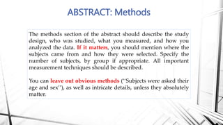ABSTRACT: Methods
The methods section of the abstract should describe the study
design, who was studied, what you measured, and how you
analyzed the data. If it matters, you should mention where the
subjects came from and how they were selected. Specify the
number of subjects, by group if appropriate. All important
measurement techniques should be described.
You can leave out obvious methods (‘‘Subjects were asked their
age and sex’’), as well as intricate details, unless they absolutely
matter.
 
