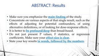 ABSTRACT: Results
• Make sure you emphasize the main finding of the study.
• Concentrate on various aspects of that single result, such as the
effects of adjusting for potential confounders, of using
alternative definitions, or of looking for dose-response effects.
• It is better to be profound/deep than broad-based.
• Do not just present P values, F statistics, or regression
coefficients. Make sure your effect size is clear.
• State your key results in words, followed by the numbers.
 