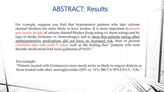 ABSTRACT: Results
For example, suppose you find that hypertensive patients who take calcium
channel blockers are more likely to have strokes. It is more important to present
your results by type of calcium channel blocker (long-acting vs. short-acting) and by
type of stroke (ischemic vs. hemorrhagic), and to show that patients taking other
antihypertensive medications did not have an increased risk, than to present
extraneous data with small P values such as the finding that ‘‘patients who took
diuretic medications had more gallstones (P<0.01).’’
For example:
‘‘Patients treated with Gentamycin were nearly twice as likely to require dialysis as
those treated with other aminoglycosides (20% vs. 11%; RR=1.9; 95% CI=1.3 – 2.8).’’
 