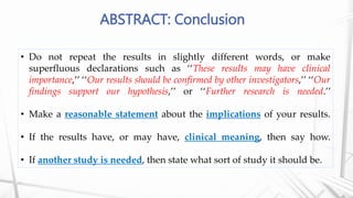 ABSTRACT: Conclusion
• Do not repeat the results in slightly different words, or make
superfluous declarations such as ‘‘These results may have clinical
importance,’’ ‘‘Our results should be confirmed by other investigators,’’ ‘‘Our
findings support our hypothesis,’’ or ‘‘Further research is needed.’’
• Make a reasonable statement about the implications of your results.
• If the results have, or may have, clinical meaning, then say how.
• If another study is needed, then state what sort of study it should be.
 