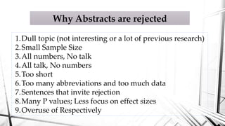Why Abstracts are rejected
1.Dull topic (not interesting or a lot of previous research)
2.Small Sample Size
3.All numbers, No talk
4.All talk, No numbers
5.Too short
6.Too many abbreviations and too much data
7.Sentences that invite rejection
8.Many P values; Less focus on effect sizes
9.Overuse of Respectively
 