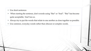• Use short sentences
• When starting the sentence, don't overdo using “But” or “And”. “But” has become
quite acceptable; 'And' less so.
• Always try to put the words that relate to one another as close together as possible.
• Use common, everyday words rather than obscure or complex words.
 