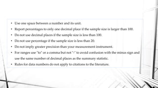 • Use one space between a number and its unit.
• Report percentages to only one decimal place if the sample size is larger than 100.
• Do not use decimal places if the sample size is less than 100.
• Do not use percentage if the sample size is less than 20.
• Do not imply greater precision than your measurement instrument.
• For ranges use "to" or a comma but not "-" to avoid confusion with the minus sign and
use the same number of decimal places as the summary statistic.
• Rules for data numbers do not apply to citations to the literature.
 