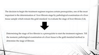 The decision to begin the treatment regimen requires certain prerequisites, one of the most
important is the determination of liver fibrosis stage by pathological examination of a liver
tissue sample which remain the gold standard to evaluate the stage of liver fibrosis (3,4).
Determining the stage of live fibrosis is a prerequisite to start the treatment regimen. Till
the moment, pathological examination of a liver tissue is the gold standard method to
determine the stage of fibrosis.
 