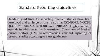 Standard Reporting Guidelines
Standard guidelines for reporting research studies have been
developed and undergo acronyms such as CONSORT, MOOSE,
QUOROM, STRAD, STROBE and PRISMA. Highly ranking
journals in addition to the International Committee of Medical
Journal Editors (ICMJEs) recommends standard reporting of
research studies according to these guidelines.
 