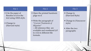 File 1
• Cite the paper of
Baratloo et al in the
text using AMA style.
• Change to
(Harvard style)
File 2
• Open the printed handouts
page no.4.
• Write the paragraph of
“Current Treatments of
Migraine”
– All reference files are
available and numbered (x5
to x12) in different file
formats.
File 3
• Change to
(Harvard Style)
• Change to (Vancouver
style)
• Alter the two
paragraphs
 