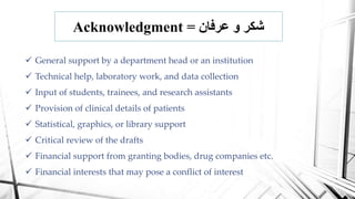 Acknowledgment = ‫عرفان‬ ‫و‬ ‫شكر‬
 General support by a department head or an institution
 Technical help, laboratory work, and data collection
 Input of students, trainees, and research assistants
 Provision of clinical details of patients
 Statistical, graphics, or library support
 Critical review of the drafts
 Financial support from granting bodies, drug companies etc.
 Financial interests that may pose a conflict of interest
 