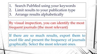 1. Search PubMed using your keywords
2. Limit results to your publication type
3. Arrange results alphabetically
By visual inspection, you can identify the most
frequent journals (the most relevant)
If there are so much results, export them to
excel file and present the frequency of journals
graphically. Select the most relevant ones.
 