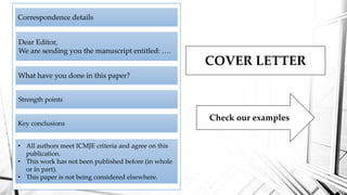 COVER LETTER
Correspondence details
Dear Editor,
We are sending you the manuscript entitled: ….
What have you done in this paper?
Strength points
Key conclusions
• All authors meet ICMJE criteria and agree on this
publication.
• This work has not been published before (in whole
or in part).
• This paper is not being considered elsewhere.
Check our examples
 