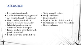 DISCUSSION
• Interpretation of results
• Are results statistically significant?
• Are results clinically significant?
• Give possible justifications
(why drug X was better than drug Y?)
• What did previous studies
concluded about this topic?
• Is your study in accordance with
previous studies?
• If not, justify this contradiction
• Study strength points
• Study limitations
• Generalizability
• Implications for clinical practice
• Implications for future researchers
• Final conclusion
 