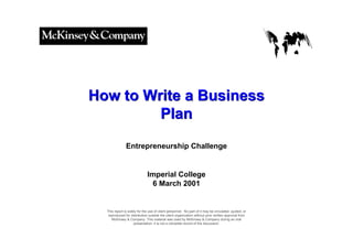 050301LNZXL756LTDE-P1




How to Write a Business
         Plan
               Entrepreneurship Challenge


                              Imperial College
                               6 March 2001


  This report is solely for the use of client personnel. No part of it may be circulated, quoted, or
   reproduced for distribution outside the client organization without prior written approval from
     McKinsey & Company. This material was used by McKinsey & Company during an oral
                     presentation; it is not a complete record of the discussion.
 