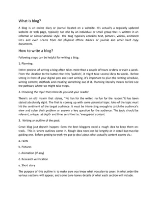 What is blog?
A blog is an online diary or journal located on a website. It’s actually a regularly updated
website or web page, typically run one by an individual or small group that is written in an
informal or conversational style. The blog typically contains text, pictures, videos, animated
GIFs and even scams from old physical offline diaries or journal and other hard copy
documents.
How to write a blog?
Following steps can be helpful for writing a blog:
1. Planning:
Entire process of writing a blog often takes more than a couple of hours or days or even a week.
From the ideation to the button that hits ‘publish’, it might take several days to weeks. Before
sitting in front of your digital pen and start writing, it’s important to plan the writing schedule,
writing content, methods and creating something out of it. Planning literally means to fore see
the pathway where we might take steps.
2. Choosing the topic that interests you and your reader:
There’s an old maxim that states, “No fun for the writer, no fun for the reader.”It has been
stated absolutely right. The first is coming up with some potential topic. Idea of the topic must
hit the sentiment of the target audience. It must be interesting enough to catch the audience’s
view and solve their problem or answer a key question for the audience. The topic should be
relevant, unique, at depth and time sensitive i.e. ‘evergreen’ content.
3. Writing an outline of the post:
Great blog just doesn’t happen. Even the best bloggers need a rough idea to keep them on-
track. This is where outlines come in. Rough idea need not be lengthy or in detail but must be
guiding one. Before getting to work we got to deal about what actually content covers viz.:
a. Facts
b. Pictures
c. Animation (If any)
d. Research verification
e. Short story
The purpose of this outline is to make sure you know what you plan to cover, in what order the
various sections will appear, and some bare-bones details of what each section will include.
 