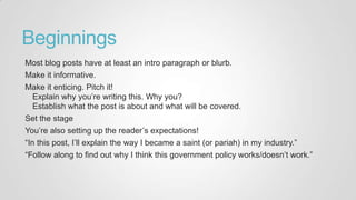Beginnings
Most blog posts have at least an intro paragraph or blurb.
Make it informative.
Make it enticing. Pitch it!
Explain why you‟re writing this. Why you?
Establish what the post is about and what will be covered.
Set the stage
You‟re also setting up the reader‟s expectations!
“In this post, I‟ll explain the way I became a saint (or pariah) in my industry.”
“Follow along to find out why I think this government policy works/doesn‟t work.”
 