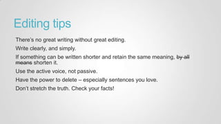 Editing tips
There‟s no great writing without great editing.
Write clearly, and simply.
If something can be written shorter and retain the same meaning, by all
means shorten it.
Use the active voice, not passive.
Have the power to delete – especially sentences you love.
Don‟t stretch the truth. Check your facts!
 