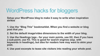 WordPress hacks for bloggers
Setup your WordPress blog to make it easy to write when inspiration
strikes
1. Use the “Blog This” bookmarklet. When you find a website or blog
post that you
2. Set the default image/video dimensions to the width of your blog.
3. Use the Headings tags - for your main points, use H2, then if you have
a sub-point, use H3. This is good for search engines (esp. with
keywords in headings), but also for readers how may want to skim your
post.
4. Use post excerpts to tease site visitors into reading your whole post.
 