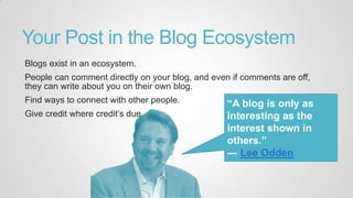 Your Post in the Blog Ecosystem
Blogs exist in an ecosystem.
People can comment directly on your blog, and even if comments are off,
they can write about you on their own blog.
Find ways to connect with other people.
Give credit where credit‟s due.
“A blog is only as
interesting as the
interest shown in
others.”
― Lee Odden
 