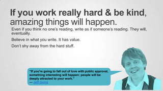If you work really hard & be kind,
amazing things will happen.
Even if you think no one‟s reading, write as if someone‟s reading. They will,
eventually.
Believe in what you write. It has value.
Don‟t shy away from the hard stuff.
“If you're going to fall out of love with public approval,
something interesting will happen: people will be
deeply attracted to your work.”
― Jeff Goins
 