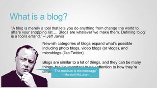 What is a blog?
“A blog is merely a tool that lets you do anything from change the world to
share your shopping list…. Blogs are whatever we make them. Defining „blog‟
is a fool‟s errand.” – Jeff Jarvis
New-ish categories of blogs expand what‟s possible
including photo blogs, video blogs (or vlogs), and
microblogs (like Twitter).
Blogs are similar to a lot of things, and they can be many
things, but it‟s important to pay attention to how they‟re
different.“The medium is the message”
– Marshall McLuhan
 