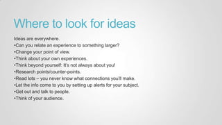 Where to look for ideas
Ideas are everywhere.
•Can you relate an experience to something larger?
•Change your point of view.
•Think about your own experiences.
•Think beyond yourself: It‟s not always about you!
•Research points/counter-points.
•Read lots – you never know what connections you‟ll make.
•Let the info come to you by setting up alerts for your subject.
•Get out and talk to people.
•Think of your audience.
 