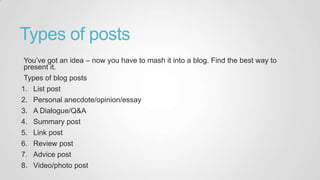 Types of posts
You‟ve got an idea – now you have to mash it into a blog. Find the best way to
present it.
Types of blog posts
1. List post
2. Personal anecdote/opinion/essay
3. A Dialogue/Q&A
4. Summary post
5. Link post
6. Review post
7. Advice post
8. Video/photo post
 