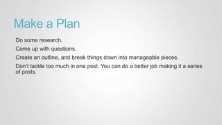 Make a Plan
Do some research.
Come up with questions.
Create an outline, and break things down into manageable pieces.
Don‟t tackle too much in one post. You can do a better job making it a series
of posts.
 