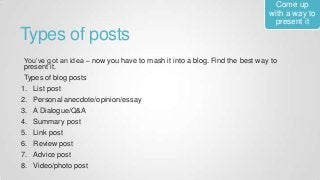 Types of posts
You’ve got an idea – now you have to mash it into a blog. Find the best way to
present it.
Types of blog posts
1. List post
2. Personal anecdote/opinion/essay
3. A Dialogue/Q&A
4. Summary post
5. Link post
6. Review post
7. Advice post
8. Video/photo post
Come up
with a way to
present it
 