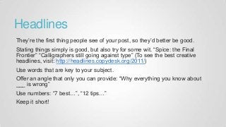 Headlines
They’re the first thing people see of your post, so they’d better be good.
Stating things simply is good, but also try for some wit. “Spice: the Final
Frontier” “Calligraphers still going against type” (To see the best creative
headlines, visit: http://headlines.copydesk.org/2011/)
Use words that are key to your subject.
Offer an angle that only you can provide: “Why everything you know about
___ is wrong”
Use numbers: “7 best…”, “12 tips…”
Keep it short!
 