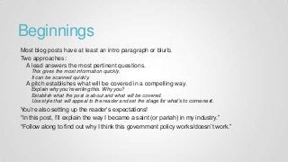 Beginnings
Most blog posts have at least an intro paragraph or blurb.
Two approaches:
A lead answers the most pertinent questions.
This gives the most information quickly.
It can be scanned quickly.
A pitch establishes what will be covered in a compelling way.
Explain why you’re writing this. Why you?
Establish what the post is about and what will be covered.
Use style that will appeal to the reader and set the stage for what’s to come next.
You’re also setting up the reader’s expectations!
“In this post, I’ll explain the way I became a saint (or pariah) in my industry.”
“Follow along to find out why I think this government policy works/doesn’t work.”
 