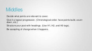 Middles
Decide what points are relevant to cover.
Give it a logical progression. (Chronological order, have points build, count
down, etc.)
Structure your post with headings. (Use H1, H2, and H3 tags).
Be accepting of change when it happens.
 