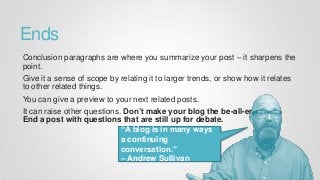 Ends
Conclusion paragraphs are where you summarize your post – it sharpens the
point.
Give it a sense of scope by relating it to larger trends, or show how it relates
to other related things.
You can give a preview to your next related posts.
It can raise other questions. Don’t make your blog the be-all-end-all.
End a post with questions that are still up for debate.
“A blog is in many ways
a continuing
conversation.”
– Andrew Sullivan
 