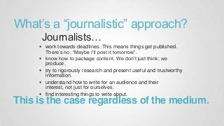 What is a journalistic approach?
work towards deadlines. This means things get
published. There’s no, “Maybe I’ll post it tomorrow”.
know how to package content. We don’t just think; we
produce.
try to rigorously research and present useful and
trustworthy information.
understand how to write for an audience and their
interest, not just for ourselves.
find interesting things to write about.
Journalists…
his is the case regardless of the medium
 