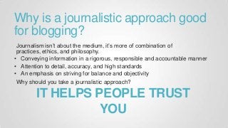 Why is a journalistic approach good
for blogging?
Journalism isn’t about the medium, it’s more of combination of
practices, ethics, and philosophy.
• Conveying information in a rigorous, responsible and accountable manner
• Attention to detail, accuracy, and high standards
• An emphasis on striving for balance and objectivity
Why should you take a journalistic approach?
IT HELPS PEOPLE TRUST
YOU
 