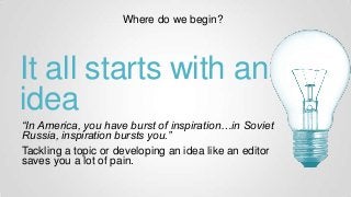 It all starts with an
idea
“In America, you have burst of inspiration…in Soviet
Russia, inspiration bursts you.”
Tackling a topic or developing an idea like an editor
saves you a lot of pain.
Where do we begin?
 