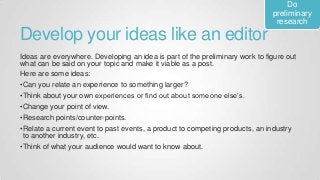Develop your ideas like an editor
Ideas are everywhere. Developing an idea is part of the preliminary work to figure out
what can be said on your topic and make it viable as a post.
Here are some ideas:
•Can you relate an experience to something larger?
•Think about your own experiences or find out about someone else’s.
•Change your point of view.
•Research points/counter-points.
•Relate a current event to past events, a product to competing products, an industry
to another industry, etc.
•Think of what your audience would want to know about.
Do
preliminary
research
 