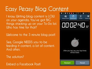 Easy Peasy Blog Content
I know. Writing blog content is LOW
on your agenda. You’ve got BIG
things stacking up on your To-Do list.
Who has time for that?
Welcome to the 3 minute blog post!
See, Google NEEDS you to be
feeding it content, a lot of content.
And often.
The solution?
Embed a Facebook Post!
 