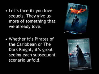 • Let’s face it: you love
sequels. They give us
more of something that
we already love.
• Whether it’s Pirates of
the Caribbean or The
Dark Knight, it’s great
seeing each subsequent
scenario unfold.
 