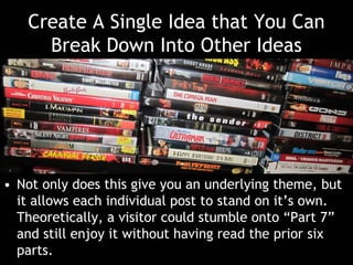 Create A Single Idea that You Can
Break Down Into Other Ideas
• Not only does this give you an underlying theme, but
it allows each individual post to stand on it’s own.
Theoretically, a visitor could stumble onto “Part 7”
and still enjoy it without having read the prior six
parts.
 