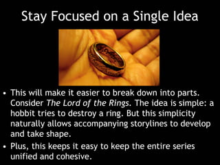 Stay Focused on a Single Idea
• This will make it easier to break down into parts.
Consider The Lord of the Rings. The idea is simple: a
hobbit tries to destroy a ring. But this simplicity
naturally allows accompanying storylines to develop
and take shape.
• Plus, this keeps it easy to keep the entire series
unified and cohesive.
 