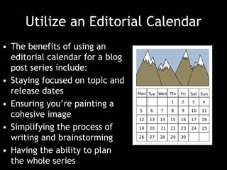 Utilize an Editorial Calendar
• The benefits of using an
editorial calendar for a blog
post series include:
• Staying focused on topic and
release dates
• Ensuring you’re painting a
cohesive image
• Simplifying the process of
writing and brainstorming
• Having the ability to plan
the whole series
 