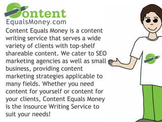 Content Equals Money is a content
writing service that serves a wide
variety of clients with top-shelf
shareable content. We cater to SEO
marketing agencies as well as small
business, providing content
marketing strategies applicable to
many fields. Whether you need
content for yourself or content for
your clients, Content Equals Money
is the insource Writing Service to
suit your needs!
 